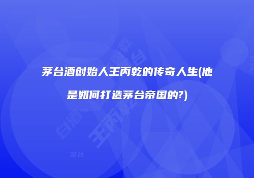 茅台酒创始人王丙乾的传奇人生(他是如何打造茅台帝国的?)