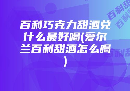 百利巧克力甜酒兑什么最好喝(爱尔兰百利甜酒怎么喝)