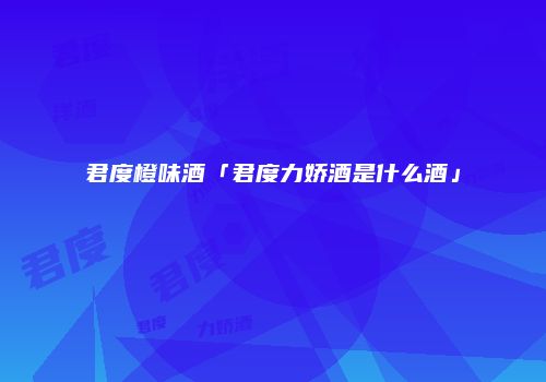 君度橙味酒「君度力娇酒是什么酒」