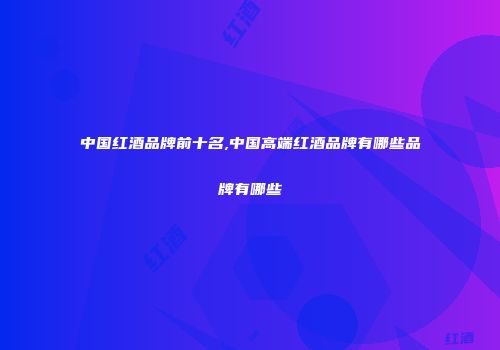 中国红酒品牌前十名,中国高端红酒品牌有哪些品牌有哪些