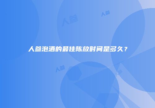 人参泡酒的最佳陈放时间是多久？