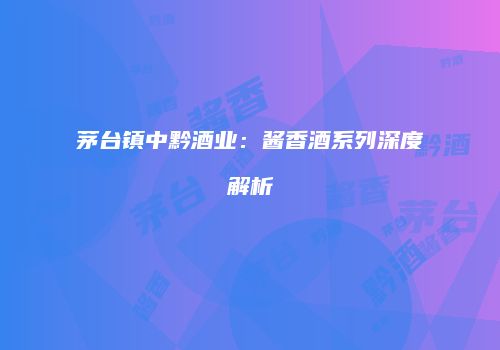 茅台镇中黔酒业：酱香酒系列深度解析