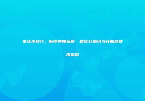生活小技巧：原神神瞳获取、螺旋针编织与开瓶器使用指南