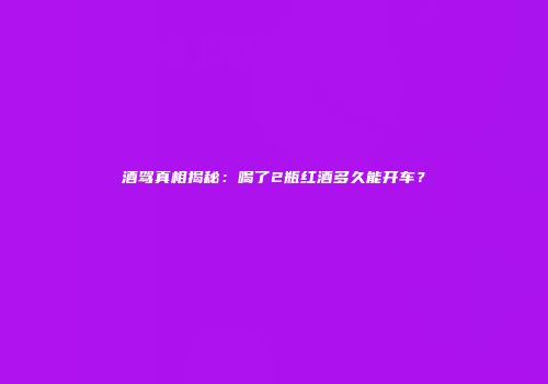 酒驾真相揭秘：喝了2瓶红酒多久能开车？
