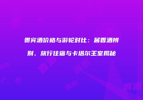 贵宾酒价格与游轮对比：酱香酒辨别、旅行住宿与卡塔尔王室揭秘