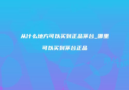从什么地方可以买到正品茅台_哪里可以买到茅台正品