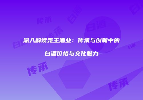 深入解读尧王酒业：传承与创新中的白酒价格与文化魅力