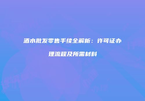 酒水批发零售手续全解析：许可证办理流程及所需材料