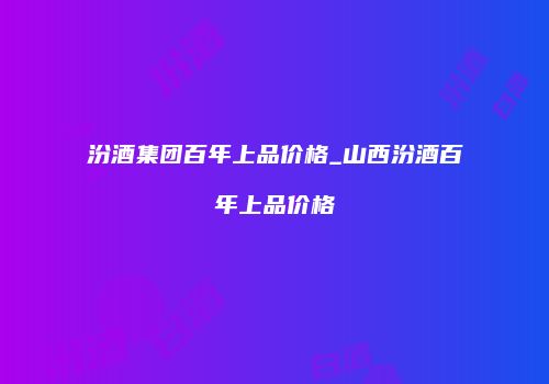 汾酒集团百年上品价格_山西汾酒百年上品价格