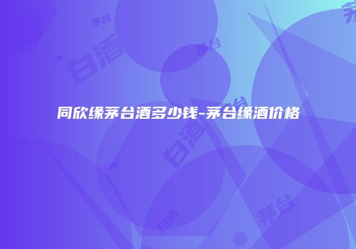 同欣缘茅台酒多少钱-茅台缘酒价格
