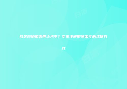 散装白酒能否带上汽车？专家详解带酒出行的正确方式