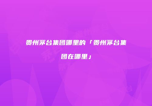 贵州茅台集团哪里的「贵州茅台集团在哪里」