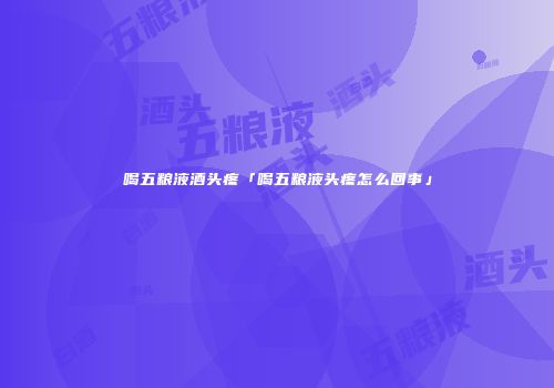 喝五粮液酒头疼「喝五粮液头疼怎么回事」