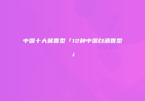 中国十大酱香型「12种中国白酒香型」