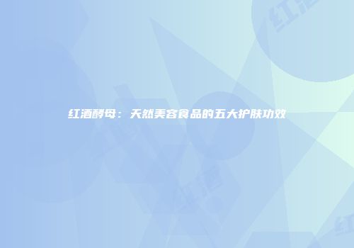 红酒酵母：天然美容食品的五大护肤功效