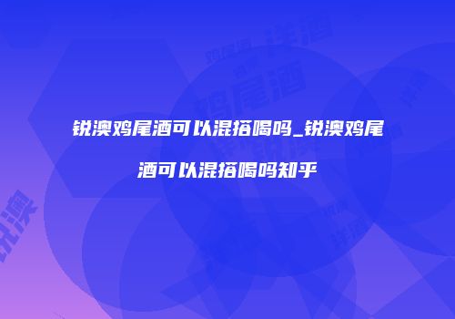 锐澳鸡尾酒可以混搭喝吗_锐澳鸡尾酒可以混搭喝吗知乎