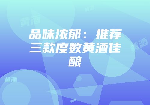 品味浓郁：推荐三款度数黄酒佳酿