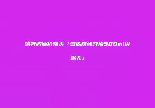 崂特啤酒价格表「雪熊精酿啤酒500ml价格表」