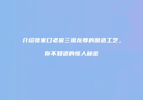 介绍张家口老窖三祖龙尊的酿造工艺，你不知道的惊人秘密