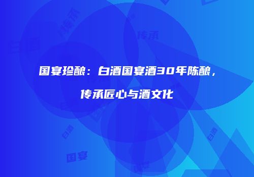 国宴珍酿：白酒国宴酒30年陈酿，传承匠心与酒文化