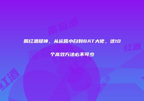 喝红酒提神，从运营小白到BAT大佬，这10个高效方法必不可少