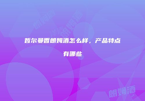 哲尔曼香朗姆酒怎么样，产品特点有哪些