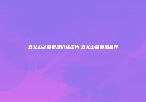 五女山冰葡萄酒价格图片,五女山葡萄酒品牌