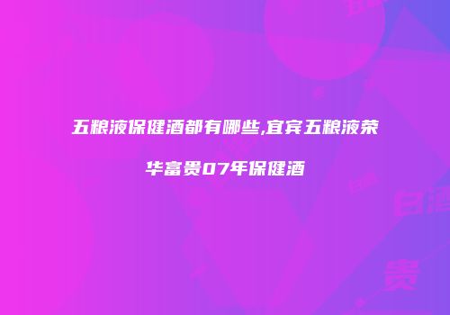 五粮液保健酒都有哪些,宜宾五粮液荣华富贵07年保健酒