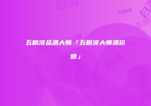 五粮液品酒大师「五粮液大师酒价额」