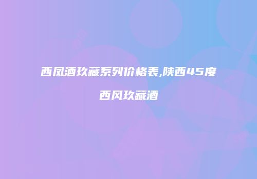 西凤酒玖藏系列价格表,陕西45度西风玖藏酒