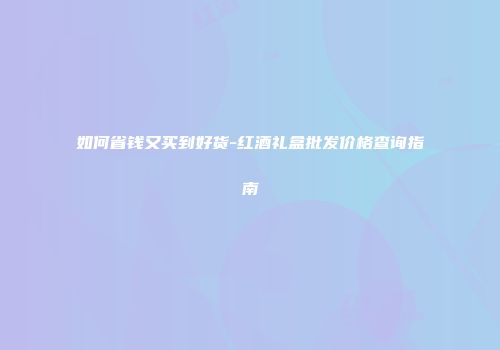 如何省钱又买到好货-红酒礼盒批发价格查询指南