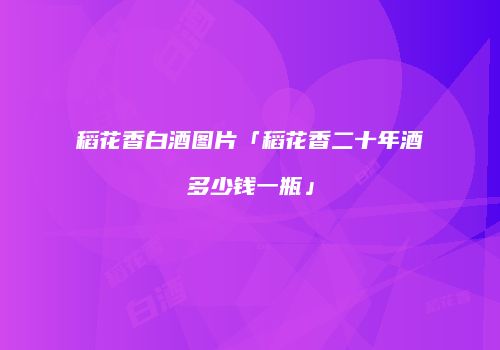 稻花香白酒图片「稻花香二十年酒多少钱一瓶」