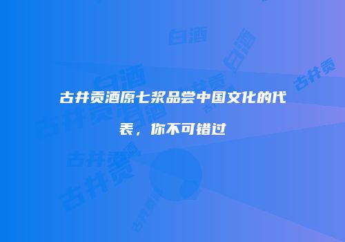 古井贡酒原七浆品尝中国文化的代表，你不可错过