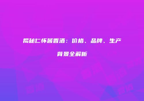 揭秘仁怀酱香酒：价格、品牌、生产背景全解析