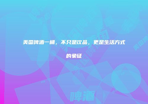 美国啤酒一桶，不只是饮品，更是生活方式的象征