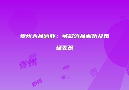 贵州天品酒业：多款酒品解析及市场表现