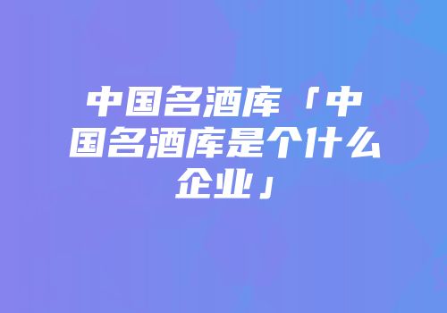 中国名酒库「中国名酒库是个什么企业」