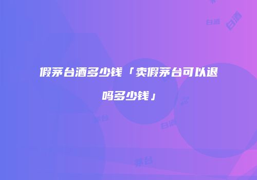 假茅台酒多少钱「卖假茅台可以退吗多少钱」