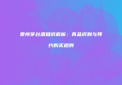 贵州茅台酒知识解析：真品识别与预约购买规则