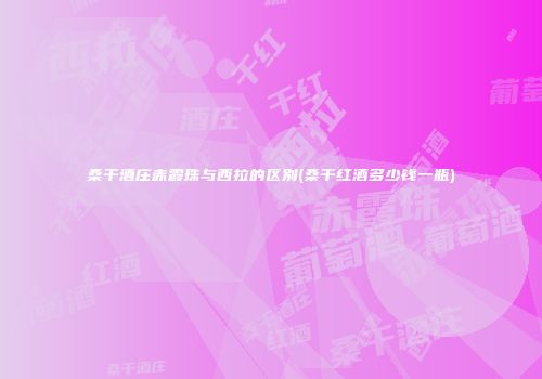 桑干酒庄赤霞珠与西拉的区别(桑干红酒多少钱一瓶)