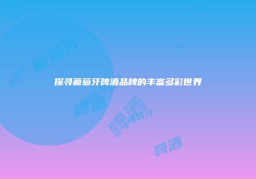 探寻葡萄牙啤酒品牌的丰富多彩世界