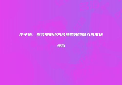 庄子酒：探寻安徽地方名酒的独特魅力与市场地位
