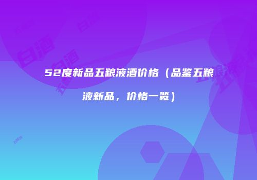 52度新品五粮液酒价格（品鉴五粮液新品，价格一览）