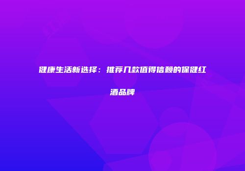 健康生活新选择：推荐几款值得信赖的保健红酒品牌