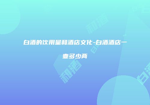 白酒的饮用量和酒店文化-白酒酒店一壶多少两