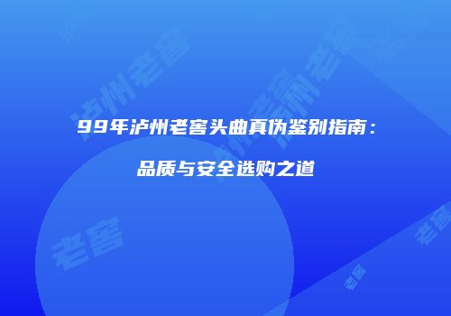 99年泸州老窖头曲真伪鉴别指南：品质与安全选购之道