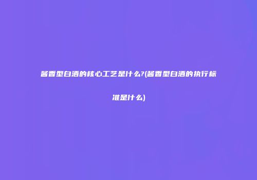 酱香型白酒的核心工艺是什么?(酱香型白酒的执行标准是什么)