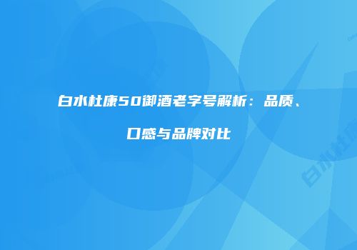 白水杜康50御酒老字号解析：品质、口感与品牌对比