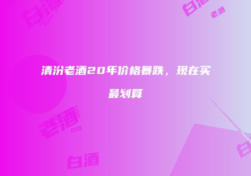 清汾老酒20年价格暴跌，现在买最划算