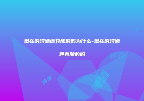 现在的啤酒还有酿的吗为什么-现在的啤酒还有酿的吗